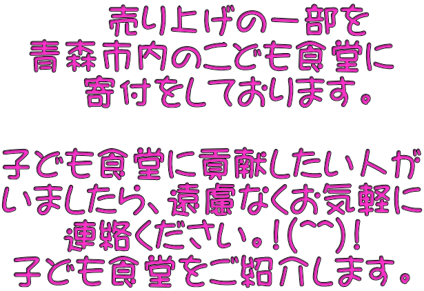 　 売り上げの一部を 青森市内のこども食堂に   寄付をしております。  子ども食堂に貢献したい人が いましたら、遠慮なくお気軽に 連絡ください。!(^^)! 子ども食堂をご紹介します。